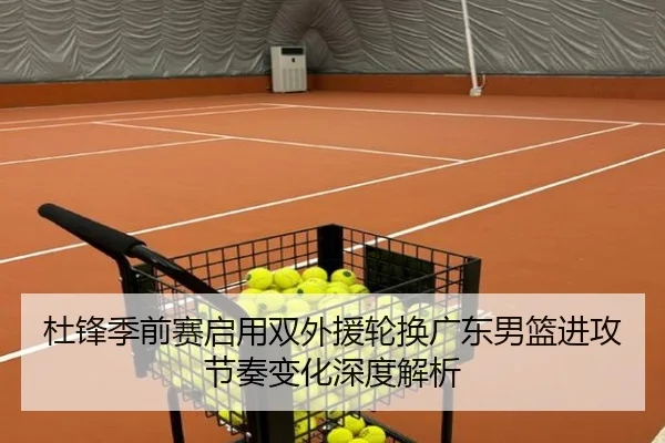 杜锋季前赛启用双外援轮换广东男篮进攻节奏变化深度解析